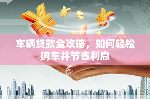 衡东车辆贷款全攻略，如何轻松购车并节省利息